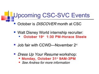 Upcoming CSC-SVC Events
 October is DISCOVER month at CSC
 Walt Disney World internship recruiter:
 October 19th
1:30 PM-Horace Steele
 Job fair with CCWD—November 2nd
 Dress Up Your Resume workshop:
 Monday, October 31st
9AM-3PM
 See Andrea for more information
 