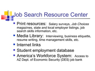 Job Search Resource Center
 Print resources: Salary surveys, Job Choices
magazines, state and local employer listings, job
search skills information, etc.
 Media Library: Interviewing, business etiquette,
resume writing, time management skills, etc.
 Internet links
 Student employment database
 America’s Workforce System: Access to
AZ Dept. of Economic Security (DES) job bank
 