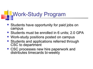 Work-Study Program
 Students have opportunity for paid jobs on
campus
 Students must be enrolled in 6 units; 2.0 GPA
 Work-study positions posted on campus
 Students and applications referred through
CSC to department
 CSC processes new hire paperwork and
distributes timecards bi-weekly
 