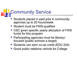 Community Service
 Students placed in paid jobs in community
agencies up to 20 hours/week
 Student must be FWS-qualified
 CSC given specific yearly allocation of FWS
funds for this program
 Participating agencies must be literacy-
focused (public schools a target)
 Students can earn co-op credit (EDU 224)
 Good public relations vehicle for College
 