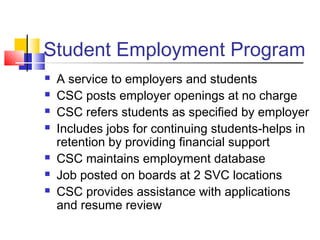 Student Employment Program
 A service to employers and students
 CSC posts employer openings at no charge
 CSC refers students as specified by employer
 Includes jobs for continuing students-helps in
retention by providing financial support
 CSC maintains employment database
 Job posted on boards at 2 SVC locations
 CSC provides assistance with applications
and resume review
 