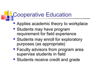 Cooperative Education
 Applies academic theory to workplace
 Students may have program
requirement for field experience
 Students may enroll for exploratory
purposes (as appropriate)
 Faculty advisors from program area
supervise students in field
 Students receive credit and grade
 