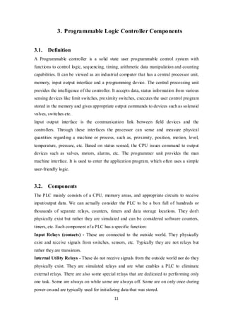 11
3. Programmable Logic Controller Components
3.1. Definition
A Programmable controller is a solid state user programmable control system with
functions to control logic, sequencing, timing, arithmetic data manipulation and counting
capabilities. It can be viewed as an industrial computer that has a central processor unit,
memory, input output interface and a programming device. The central processing unit
provides the intelligence of the controller. It accepts data, status information from various
sensing devices like limit switches, proximity switches, executes the user control program
stored in the memory and gives appropriate output commands to devices such as solenoid
valves, switches etc.
Input output interface is the communication link between field devices and the
controllers. Through these interfaces the processor can sense and measure physical
quantities regarding a machine or process, such as, proximity, position, motion, level,
temperature, pressure, etc. Based on status sensed, the CPU issues command to output
devices such as valves, motors, alarms, etc. The programmer unit provides the man
machine interface. It is used to enter the application program, which often uses a simple
user-friendly logic.
3.2. Components
The PLC mainly consists of a CPU, memory areas, and appropriate circuits to receive
input/output data. We can actually consider the PLC to be a box full of hundreds or
thousands of separate relays, counters, timers and data storage locations. They don't
physically exist but rather they are simulated and can be considered software counters,
timers, etc. Each component of a PLC has a specific function:
Input Relays (contacts) - These are connected to the outside world. They physically
exist and receive signals from switches, sensors, etc. Typically they are not relays but
rather they are transistors.
Internal Utility Relays - These do not receive signals from the outside world nor do they
physically exist. They are simulated relays and are what enables a PLC to eliminate
external relays. There are also some special relays that are dedicated to performing only
one task. Some are always on while some are always off. Some are on only once during
power-on and are typically used for initializing data that was stored.
 