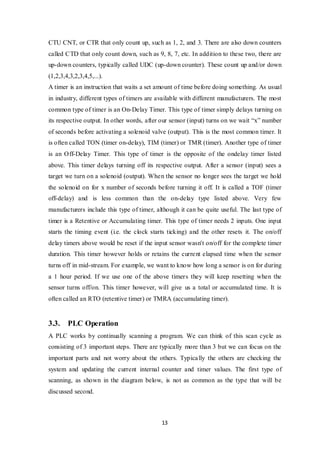 13
CTU CNT, or CTR that only count up, such as 1, 2, and 3. There are also down counters
called CTD that only count down, such as 9, 8, 7, etc. In addition to these two, there are
up-down counters, typically called UDC (up-down counter). These count up and/or down
(1,2,3,4,3,2,3,4,5,...).
A timer is an instruction that waits a set amount of time before doing something. As usual
in industry, different types of timers are available with different manufacturers. The most
common type of timer is an On-Delay Timer. This type of timer simply delays turning on
its respective output. In other words, after our sensor (input) turns on we wait “x” number
of seconds before activating a solenoid valve (output). This is the most common timer. It
is often called TON (timer on-delay), TIM (timer) or TMR (timer). Another type of timer
is an Off-Delay Timer. This type of timer is the opposite of the ondelay timer listed
above. This timer delays turning off its respective output. After a sensor (input) sees a
target we turn on a solenoid (output). When the sensor no longer sees the target we hold
the solenoid on for x number of seconds before turning it off. It is called a TOF (timer
off-delay) and is less common than the on-delay type listed above. Very few
manufacturers include this type of timer, although it can be quite useful. The last type of
timer is a Retentive or Accumulating timer. This type of timer needs 2 inputs. One input
starts the timing event (i.e. the clock starts ticking) and the other resets it. The on/off
delay timers above would be reset if the input sensor wasn't on/off for the complete timer
duration. This timer however holds or retains the current elapsed time when the sensor
turns off in mid-stream. For example, we want to know how long a sensor is on for during
a 1 hour period. If we use one of the above timers they will keep resetting when the
sensor turns off/on. This timer however, will give us a total or accumulated time. It is
often called an RTO (retentive timer) or TMRA (accumulating timer).
3.3. PLC Operation
A PLC works by continually scanning a program. We can think of this scan cycle as
consisting of 3 important steps. There are typically more than 3 but we can focus on the
important parts and not worry about the others. Typically the others are checking the
system and updating the current internal counter and timer values. The first type of
scanning, as shown in the diagram below, is not as common as the type that will be
discussed second.
 
