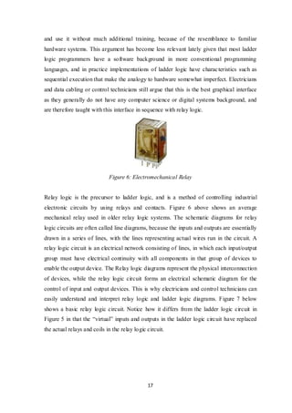 17
and use it without much additional training, because of the resemblance to familiar
hardware systems. This argument has become less relevant lately given that most ladder
logic programmers have a software background in more conventional programming
languages, and in practice implementations of ladder logic have characteristics such as
sequential execution that make the analogy to hardware somewhat imperfect. Electricians
and data cabling or control technicians still argue that this is the best graphical interface
as they generally do not have any computer science or digital systems background, and
are therefore taught with this interface in sequence with relay logic.
Figure 6: Electromechanical Relay
Relay logic is the precursor to ladder logic, and is a method of controlling industrial
electronic circuits by using relays and contacts. Figure 6 above shows an average
mechanical relay used in older relay logic systems. The schematic diagrams for relay
logic circuits are often called line diagrams, because the inputs and outputs are essentially
drawn in a series of lines, with the lines representing actual wires run in the circuit. A
relay logic circuit is an electrical network consisting of lines, in which each input/output
group must have electrical continuity with all components in that group of devices to
enable the output device. The Relay logic diagrams represent the physical interconnection
of devices, while the relay logic circuit forms an electrical schematic diagram for the
control of input and output devices. This is why electricians and control technicians can
easily understand and interpret relay logic and ladder logic diagrams. Figure 7 below
shows a basic relay logic circuit. Notice how it differs from the ladder logic circuit in
Figure 5 in that the “virtual” inputs and outputs in the ladder logic circuit have replaced
the actual relays and coils in the relay logic circuit.
 