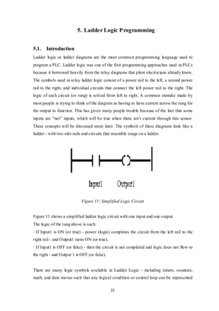 21
5. Ladder Logic Programming
5.1. Introduction
Ladder logic or ladder diagrams are the most common programming language used to
program a PLC. Ladder logic was one of the first programming approaches used in PLCs
because it borrowed heavily from the relay diagrams that plant electricians already knew.
The symbols used in relay ladder logic consist of a power rail to the left, a second power
rail to the right, and individual circuits that connect the left power rail to the right. The
logic of each circuit (or rung) is solved from left to right. A common mistake made by
most people is trying to think of the diagram as having to have current across the rung for
the output to function. This has given many people trouble because of the fact that some
inputs are “not” inputs, which will be true when there isn’t current through this sensor.
These concepts will be discussed more later. The symbols of these diagrams look like a
ladder - with two side rails and circuits that resemble rungs on a ladder.
Figure 11: Simplified Logic Circuit
Figure 11 shows a simplified ladder logic circuit with one input and one output.
The logic of the rung above is such:
· If Input1 is ON (or true) - power (logic) completes the circuit from the left rail to the
right rail - and Output1 turns ON (or true).
· If Input1 is OFF (or false) - then the circuit is not completed and logic does not flow to
the right - and Output 1 is OFF (or false).
There are many logic symbols available in Ladder Logic - including timers, counters,
math, and data moves such that any logical condition or control loop can be represented
 