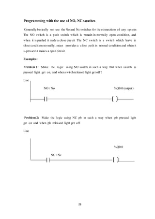 28
Programming with the use of NO, NC swathes
Generally basically we use the No and Nc switches for the connections of any system
The NO switch is a push switch which is remain in normally open condition, and
when it is pushed it made a close circuit The NC switch is a switch which leave in
close condition normally, mean provides a close path in normal condition and when it
is pressed it makes a open circuit.
Examples:
Problem 1: Make the logic using NO switch in such a way, that when switch is
pressed light get on, and when switch released light get off ?
Line
NO / No %Q0.0 (output)
Problem 2: Make the logic using NC pb in such a way when pb pressed light
get on and when pb released light get off
Line
%Q0.0
NC / Nc
 