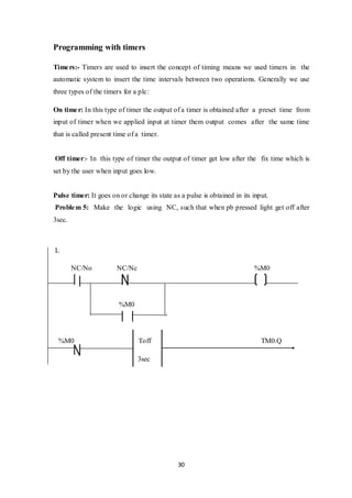 30
Programming with timers
Timers:- Timers are used to insert the concept of timing means we used timers in the
automatic system to insert the time intervals between two operations. Generally we use
three types of the timers for a plc:
On timer: In this type of timer the output of a timer is obtained after a preset time from
input of timer when we applied input at timer them output comes after the same time
that is called present time of a timer.
Off timer:- In this type of timer the output of timer get low after the fix time which is
set by the user when input goes low.
Pulse timer: It goes on or change its state as a pulse is obtained in its input.
Problem 5: Make the logic using NC, such that when pb pressed light get off after
3sec.
L
NC/No NC/Nc %M0
%M0
%M0 Toff TM0.Q
3sec
 
