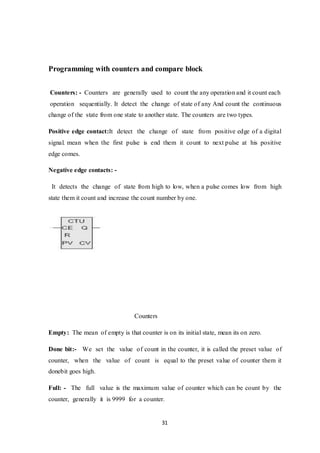 31
Programming with counters and compare block
Counters: - Counters are generally used to count the any operation and it count each
operation sequentially. It detect the change of state of any And count the continuous
change of the state from one state to another state. The counters are two types.
Positive edge contact:It detect the change of state from positive edge of a digital
signal. mean when the first pulse is end them it count to next pulse at his positive
edge comes.
Negative edge contacts: -
It detects the change of state from high to low, when a pulse comes low from high
state them it count and increase the count number by one.
Counters
Empty: The mean of empty is that counter is on its initial state, mean its on zero.
Done bit:- We set the value of count in the counter, it is called the preset value of
counter, when the value of count is equal to the preset value of counter them it
donebit goes high.
Full: - The full value is the maximum value of counter which can be count by the
counter, generally it is 9999 for a counter.
 