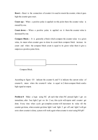 32
Reset: - Reset is the connection of counter it is used to resent the counter, when it goes
high the counter goes reset.
Count up:- When a positive pulse is applied on this point them the counter value is
exceed by one.
Count down: - When a positive pulse is applied on it them the counter value is
decreased by one.
Compare Block: - It is generally a block which compare the counter value to a given
value, its mean when counter goes to done its count them compare block increase its
count and when the compare block count is equal to its given value them it give a
output as a positive pulse form.
Compare Block.
According to figure C0 indicate the counter 0, and V is indicate the current value of
counter 0, mean when the counter 0 value is equal to 2 them compare block send a
high signal at output.
Problem 8 Make a logic using NC pb such that when NC pressed light 1 get on
immediate, after 5sec light 2 get on for 2 sec, this cycle will repete until counter get
done. Every time when cycle get complete counter will increment its value till the
counter get done, when counter get done light 1 and light 2 get off and light 3 will get
on to show counter is done, system will work again when counter is reset using NO pb?
%C0.V=2
 