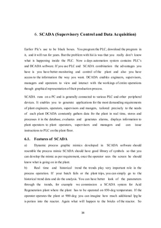 34
6. SCADA (Supervisory Control and Data Acquisition)
Earlier Plc’s use to be black boxes. You program the PLC, download the program in
it, and it will run for years. But the problem with hisis was that you really don’t know
what is happening inside the PLC. Now a days automation system contains PLC’s
and DCADA software. If you use PLC and SCADA combination the advantages you
have is you have better monitoring and control of the plant and also you have
access to the information the way you want. DCADA enables engineers, supervisors,
managers and operators to view and interact with the workings of entire operations
though graphical representation of their production process.
SCADA runs on a PC and is generally connected to various PLC and other peripheral
devices. It enables you to generate applications for the most demanding requirements
of plant engineers, operators, supervisors and mangers, tailored precisely to the needs
of each plant DCADA constantly gathers data fro the plant in real time, stores and
processes it in the database, evaluates and generates alarms, displays information to
plant operators to plant operators, supervisors and managers and can issue
instructions to PLC on the plant floor.
6.1. Features of SCADA
a) Dynamic process graphic mimics developed in SCADA software should
resemble the process mimic SCADA should have good library of symbols so that you
can develop the mimic as per requirement, once the operator sees the screen he should
know what is going on in the plant.
b) Real time and historical trend the trends play very important role in the
process operation. If your batch fails or the plant trips, you can simply go to the
historical trend data and do the analysis. You can have better look of the parameters
through the trends, for example we commission a SCADA system for Acid
Regeneration plant where the plant has to be operated on 850-deg temperature. If the
operator operates the plant at 900-deg you can imagine how much additional lpg he
is potion into the reactor. Again what will happen to the bricks of the reactor. So
 