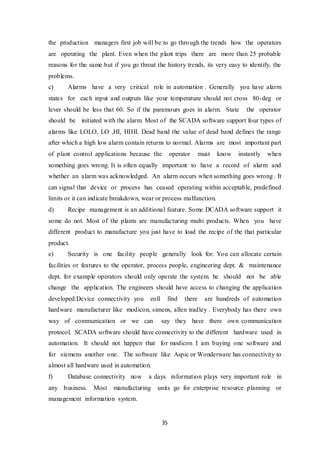 35
the production managers first job will be to go through the trends how the operators
are operating the plant. Even when the plant trips there are more than 25 probable
reasons for the same but if you go throat the history trends, its very easy to identify, the
problems.
c) Alarms have a very critical role in automation . Generally you have alarm
states for each input and outputs like your temperature should not cross 80-deg or
lever should be less that 60. So if the paramours goes in alarm. State the operator
should be initiated with the alarm. Most of the SCADA software support four types of
alarms like LOLO, LO ,HI, HIHI. Dead band the value of dead band defines the range
after which a high low alarm contain returns to normal. Alarms are most important part
of plant control applications because the operator must know instantly when
something goes wrong. It is often equally important to have a record of alarm and
whether an alarm was acknowledged. An alarm occurs when something goes wrong . It
can signal that device or process has ceased operating within acceptable, predefined
limits or it can indicate breakdown, wear or process malfunction.
d) Recipe management is an additional feature. Some DCADA software support it
some do not. Most of the plants are manufacturing multi products. When you have
different product to manufacture you just have to load the recipe of the that particular
product.
e) Security is one facility people generally look for. You can allocate certain
facilities or features to the operator, process people, engineering dept. & maintenance
dept. for example operators should only operate the system. he should not be able
change the application. The engineers should have access to changing the application
developed.Device connectivity you eoll find there are hundreds of automation
hardware manufacturer like modicon, simens, allen tradley . Everybody has there own
way of communication or we can say they have there own communication
protocol. SCADA software should have connectivity to the different hardware used in
automation. It should not happen that for modicon I am buying one software and
for siemens another one. The software like Aspic or Wonderware has connectivity to
almost all hardware used in automation.
f) Database connectivity now a days information plays very important role in
any business. Most manufacturing units go for enterprise resource planning or
management information system.
 