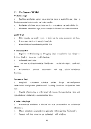 36
6.2. Usefulness of SCADA
Production Dept
a) Real time production status: manufacturing status is updated in real time in
direct communication to operator and control device.
b) Production schedules: production schedules can be viewed and updated directly .
c) Production information mgt: production specific information is distributed to all.
Quality Dept
a) Date integrity and quality control is improved by using a common interface.
b) It is an open platform for statistical analysis.
c) Consolidation of manufacturing and lab data.
Maintenance Dept
a) Improved troubleshooting and debugging: Direct connection to wide variety of
devices, displays improves troubleshooting,
b) reduces diagnostic time
c) .Plant can be viewed remotely: Notification can include pagers, emails and
phones.
d) Co-ordination between maintenance and mgt reduces unscheduled
downtime.
Engineering Dept
a) Integrated Automation solutions reduce design and configuration
time.Common configuration platform offers flexibility for constant configuration in all
areas .
b) Capable of connecting to wide variety of systems. Reduces start up time and
system training with industry proven open interfaces.
Manufacturing Dept
a) Unscheduled down time is reduced due swift alarm detection and event driven
information.
b) Makes operations easier and more repeatable with its real time functionality.
c) Secured real time operation are maintained with windows.
 
