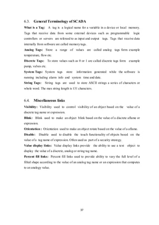 37
6.3. General Terminology of SCADA
What is a Tag: A tag is a logical name for a variable in a device or local memory.
Tags that receive data from some external devices such as programmable logic
controllers or servers are refereed to as input and output tags. Tags that receive data
internally from software are called memory tags.
Analog Tags: Store a range of values are called analog tags form example
temperature, flow etc.
Discrete Tags: To store values such as 0 or 1 are called discrete tags form example
pump, valves etc.
System Tags: System tags store information generated while the software is
running including alarm info and system time and date.
String Tags: String tags are used to store ASCII strings a series of characters or
whole word. The max string length is 131 characters.
6.4. Miscellaneous links
Visibility: Visibility used to control visibility of an object based on the value of a
discrete tag name or expression.
Blink: Blink used to make an object blink based on the value of a discrete aflame or
expression.
Orientation : Orientation used to make an object rotate based on the value of a aflame.
Disable: Disable used to disable the touch functionality of objects based on the
value of a tag name of expression. Often used as part of a security strategy.
Value display links: Value display links provide the ability to use a text object to
display the value of a discrete, analog or string tag name.
Percent fill links: Percent fill links used to provide ability to vary the full level of a
filled shape according to the value of an analog tag name or an expression that computes
to an analogy value.
 