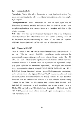 38
6.5. Animation links
Touch links: Touch links allow the operator to input data into the system. Form
example operator may turn the valve on or off, enter a new alarm set point, run a complex
logic script etc.
Touch pushbuttons: Touch pushbuttons are used to create object links that
immediately perform an operation when clicked with the mouse or touched. These
operations can be discrete value changes, action script executions, and show or hide
window commands.
Color links : Color links are used to animate the line color, fill color and text contour
of an object. Each of these color attributes can be made dynamic by defining a color link
for the attribute. The color attribute may be linked to the value of a discrete
expression, analogue expression, discrete alarm status or analog alarm status.
6.4. Trends in SCADA
There is a trend for PLC and HMI/SCADA software to be more "mix-and-match". In
the mid 1990s, the typical DAQ I/O manufacturer supplied equipment that
communicated using proprietary protocols over a suitable-distance carrier like RS-
485. End users who invested in a particular vendor's hardware solution often found
themselves restricted to a limited choice of equipment when requirements changed
(e.g. system expansions or performance improvement). To mitigate such problems,
open communication protocols such as IEC870-5-101/104, DNP3 serial, and DNP3
LAN/WAN became increasingly popular among SCADA equipment manufacturers
and solution providers alike. Open architecture SCADA systems enabled users to mix-
and-match products from different vendors to develop solutions that were better than
those that could be achieved when restricted to a single vendor's product offering.
Towards the late 1990s, the shift towards open communications continued with
individual I/O manufacturers as well, who adopted open message structures such as
Modbus RTU and Modbus ASCII (originally both developed by Modicon) over RS-
485. By 2000, most I/O makers offered completely open interfacing such as Modbus
TCP over Ethernet and IP.
 