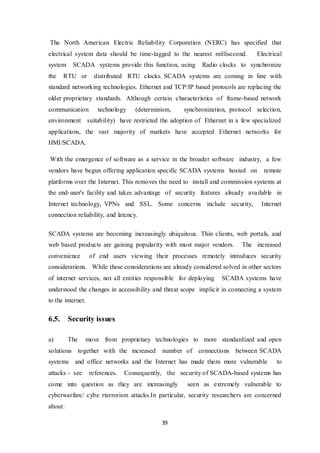 39
The North American Electric Reliability Corporation (NERC) has specified that
electrical system data should be time-tagged to the nearest millisecond. Electrical
system SCADA systems provide this function, using Radio clocks to synchronize
the RTU or distributed RTU clocks. SCADA systems are coming in line with
standard networking technologies. Ethernet and TCP/IP based protocols are replacing the
older proprietary standards. Although certain characteristics of frame-based network
communication technology (determinism, synchronization, protocol selection,
environment suitability) have restricted the adoption of Ethernet in a few specialized
applications, the vast majority of markets have accepted Ethernet networks for
HMI/SCADA.
With the emergence of software as a service in the broader software industry, a few
vendors have begun offering application specific SCADA systems hosted on remote
platforms over the Internet. This removes the need to install and commission systems at
the end-user's facility and takes advantage of security features already available in
Internet technology, VPNs and SSL. Some concerns include security, Internet
connection reliability, and latency.
SCADA systems are becoming increasingly ubiquitous. Thin clients, web portals, and
web based products are gaining popularity with most major vendors. The increased
convenience of end users viewing their processes remotely introduces security
considerations. While these considerations are already considered solved in other sectors
of internet services, not all entities responsible for deploying SCADA systems have
understood the changes in accessibility and threat scope implicit in connecting a system
to the internet.
6.5. Security issues
a) The move from proprietary technologies to more standardized and open
solutions together with the increased number of connections between SCADA
systems and office networks and the Internet has made them more vulnerable to
attacks - see references. Consequently, the security of SCADA-based systems has
come into question as they are increasingly seen as extremely vulnerable to
cyberwarfare/ cybe rterrorism attacks.In particular, security researchers are concerned
about:
 