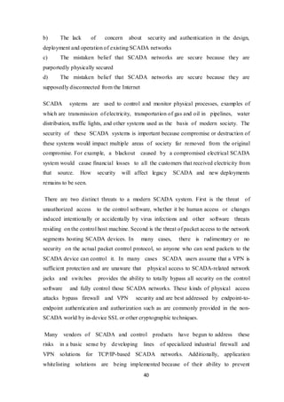 40
b) The lack of concern about security and authentication in the design,
deployment and operation of existing SCADA networks
c) The mistaken belief that SCADA networks are secure because they are
purportedly physically secured
d) The mistaken belief that SCADA networks are secure because they are
supposedly disconnected from the Internet
SCADA systems are used to control and monitor physical processes, examples of
which are transmission of electricity, transportation of gas and oil in pipelines, water
distribution, traffic lights, and other systems used as the basis of modern society. The
security of these SCADA systems is important because compromise or destruction of
these systems would impact multiple areas of society far removed from the original
compromise. For example, a blackout caused by a compromised electrical SCADA
system would cause financial losses to all the customers that received electricity from
that source. How security will affect legacy SCADA and new deployments
remains to be seen.
There are two distinct threats to a modern SCADA system. First is the threat of
unauthorized access to the control software, whether it be human access or changes
induced intentionally or accidentally by virus infections and other software threats
residing on the control host machine. Second is the threat of packet access to the network
segments hosting SCADA devices. In many cases, there is rudimentary or no
security on the actual packet control protocol, so anyone who can send packets to the
SCADA device can control it. In many cases SCADA users assume that a VPN is
sufficient protection and are unaware that physical access to SCADA-related network
jacks and switches provides the ability to totally bypass all security on the control
software and fully control those SCADA networks. These kinds of physical access
attacks bypass firewall and VPN security and are best addressed by endpoint-to-
endpoint authentication and authorization such as are commonly provided in the non-
SCADA world by in-device SSL or other cryptographic techniques.
Many vendors of SCADA and control products have begun to address these
risks in a basic sense by developing lines of specialized industrial firewall and
VPN solutions for TCP/IP-based SCADA networks. Additionally, application
whitelisting solutions are being implemented because of their ability to prevent
 