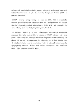 41
malware and unauthorized application changes without the performance impacts of
traditional antivirus scans Also, the ISA Security Compliance Institute (ISCI) is
emerging to formalize
SCADA security testing starting as soon as 2009. ISCI is conceptually
similar to private testing and certification that has been performed by vendors
since 2007. Eventually, standards being defined by ISA99 WG4 will supersede the
initial industry consortia efforts, but probably not before 2011 .
The increased interest in SCADA vulnerabilities has resulted in vulnerability
researchers discovering vulnerabilities in commercial SCADA software and more
general offensive SCADA techniques presented to the general security community. In
electric and gas utility SCADA systems, the vulnerability of the large installed base
of wired and wireless serial communications links is addressed in some cases by
applying bump-in-the-wire devices that employ authentication and encryption
rather than replacing all existing nodes.
 