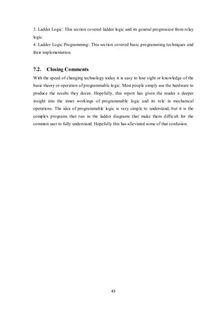 43
3. Ladder Logic: This section covered ladder logic and its general progression from relay
logic.
4. Ladder Logic Programming: This section covered basic programming techniques and
their implementation.
7.2. Closing Comments
With the speed of changing technology today it is easy to lose sight or knowledge of the
basic theory or operation of programmable logic. Most people simply use the hardware to
produce the results they desire. Hopefully, this report has given the reader a deeper
insight into the inner workings of programmable logic and its role in mechanical
operations. The idea of programmable logic is very simple to understand, but it is the
complex programs that run in the ladder diagrams that make them difficult for the
common user to fully understand. Hopefully this has alleviated some of that confusion.
 