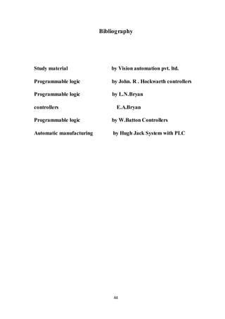 44
Bibliography
Study material by Vision automation pvt. ltd.
Programmable logic by John. R . Hockwarth controllers
Programmable logic by L.N.Bryan
controllers E.A.Bryan
Programmable logic by W.Batton Controllers
Automatic manufacturing by Hugh Jack System with PLC
 