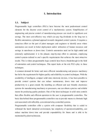 5
1. Introduction
1.1. Subject
Programmable logic controllers (PLCs) have become the most predominant control
elements for the discrete event control of a mechatronics system. Simplification of
engineering and precise control of manufacturing process can result in significant cost
savings. The most cost-effective way which can pay big dividends in the long run is
flexible automation; a planned approach towards integrated control systems. It requires a
conscious effort on the part of plant managers and engineers to identify areas where
automation can result in better deployment and/or utilization of human resources and
savings in man-hours or down time. Controls automation need not be high ended and
extremely sophisticated; it is the phased, step-by-step effort to automate, employing
control systems tailored to one’s specific requirements that achieves the most attractive
results. This is where programmable logic controls have been a breakthrough in the field
of automation and control techniques. This report looks at the role PLCs play in these
techniques.
A constant demand for better and more efficient manufacturing and process machinery
has led to the requirement for higher quality and reliability in control techniques. With the
availability of intelligent, compact solid state electronic devices, it has been possible to
provide control systems that can reduce maintenance, down time and improve
productivity to a great extend. By installing an efficient and user friendly electronics
systems for manufacturing machinery or processors, one can obtain a precise and reliable
means for producing quality products. One of the latest techniques in solid state controls
that offers flexible and efficient operation to the user is programmable controllers. The
basic idea behind these programmable controllers was to provide means to eliminate high
cost associated with inflexible, conventional relay controlled systems.
Programmable controllers offer a system with computer flexibility that is suited to
withstand the harsh industrial environment, has simplicity of operation/readability, can
reduce machine down time and provide expandability for future and is able to be
maintained by plant technicians.
 