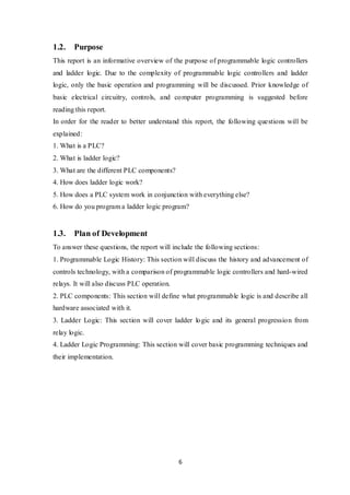 6
1.2. Purpose
This report is an informative overview of the purpose of programmable logic controllers
and ladder logic. Due to the complexity of programmable logic controllers and ladder
logic, only the basic operation and programming will be discussed. Prior knowledge of
basic electrical circuitry, controls, and computer programming is suggested before
reading this report.
In order for the reader to better understand this report, the following questions will be
explained:
1. What is a PLC?
2. What is ladder logic?
3. What are the different PLC components?
4. How does ladder logic work?
5. How does a PLC system work in conjunction with everything else?
6. How do you program a ladder logic program?
1.3. Plan of Development
To answer these questions, the report will include the following sections:
1. Programmable Logic History: This section will discuss the history and advancement of
controls technology, with a comparison of programmable logic controllers and hard-wired
relays. It will also discuss PLC operation.
2. PLC components: This section will define what programmable logic is and describe all
hardware associated with it.
3. Ladder Logic: This section will cover ladder logic and its general progression from
relay logic.
4. Ladder Logic Programming: This section will cover basic programming techniques and
their implementation.
 
