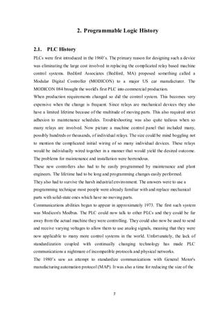 7
2. Programmable Logic History
2.1. PLC History
PLCs were first introduced in the 1960’s. The primary reason for designing such a device
was eliminating the large cost involved in replacing the complicated relay based machine
control systems. Bedford Associates (Bedford, MA) proposed something called a
Modular Digital Controller (MODICON) to a major US car manufacturer. The
MODICON 084 brought the world's first PLC into commercial production.
When production requirements changed so did the control system. This becomes very
expensive when the change is frequent. Since relays are mechanical devices they also
have a limited lifetime because of the multitude of moving parts. This also required strict
adhesion to maintenance schedules. Troubleshooting was also quite tedious when so
many relays are involved. Now picture a machine control panel that included many,
possibly hundreds or thousands, of individual relays. The size could be mind boggling not
to mention the complicated initial wiring of so many individual devices. These relays
would be individually wired together in a manner that would yield the desired outcome.
The problems for maintenance and installation were horrendous.
These new controllers also had to be easily programmed by maintenance and plant
engineers. The lifetime had to be long and programming changes easily performed.
They also had to survive the harsh industrial environment. The answers were to use a
programming technique most people were already familiar with and replace mechanical
parts with solid-state ones which have no moving parts.
Communications abilities began to appear in approximately 1973. The first such system
was Modicon's Modbus. The PLC could now talk to other PLCs and they could be far
away from the actual machine they were controlling. They could also now be used to send
and receive varying voltages to allow them to use analog signals, meaning that they were
now applicable to many more control systems in the world. Unfortunately, the lack of
standardization coupled with continually changing technology has made PLC
communications a nightmare of incompatible protocols and physical networks.
The 1980’s saw an attempt to standardize communications with General Motor's
manufacturing automation protocol (MAP). It was also a time for reducing the size of the
 