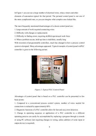 9
In Figure 1 you can see a large number of electrical wires, relays, timers and other
elements of automation typical for that period. The pictured control panel is not one of
the more complicated ones, so you can imagine what complex ones looked like.
The most frequently mentioned disadvantages of a classic control panel are:
1. Large amount of work required connecting wires
2. Difficulty with changes or replacements
3. Difficulty in finding errors; requiring skillful/experienced work force
4. When a problem occurs, hold-up time is indefinite, usually long
With invention of programmable controllers, much has changed in how a process control
system is designed. Many advantages appeared. Typical example of control panel witPLC
controller is given in the following picture.
Figure 2: Typical PLC Control Panel
Advantages of control panel that is based on a PLC controller can be presented in few
basic points:
1. Compared to a conventional process control system, number of wires needed for
connections is reduced by approximately 80%
2. Diagnostic functions of a PLC controller allow for fast and easy error detection.
3. Change in operating sequence or application of a PLC controller to a different
operating process can easily be accomplished by replacing a program through a console
or using PC software (not requiring changes in wiring, unless addition of some input or
output device is required).
 
