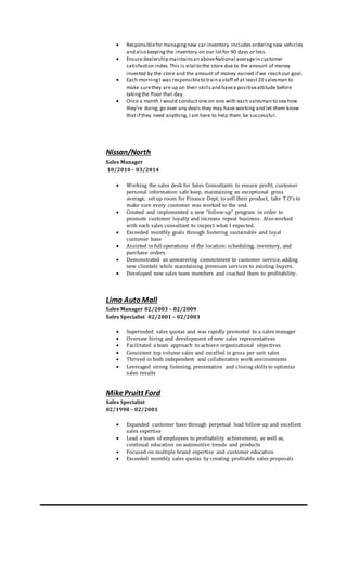  Responsiblefor managingnew car inventory. Includes orderingnew vehicles
and also keeping the inventory on our lotfor 90 days or less.
 Ensure dealership maintainsan aboveNational averagein customer
satisfaction index. This is vital to the store due to the amount of money
invested by the store and the amount of money earned if we reach our goal.
 Each morningI was responsibleto train a staff of at least20 salesman to
make surethey are up on their skillsand havea positiveattitude before
takingthe floor that day.
 Once a month I would conduct one on one with each salesman to see how
they’re doing, go over any deals they may have working and let them know
that if they need anything, I am here to help them be successful.
Nissan/North
Sales Manager
10/2010 – 03/2014
 Working the sales desk for Sales Consultants to ensure profit, customer
personal information safe keep, maintaining an exceptional gross
average, set up room for Finance Dept. to sell their product, take T.O’s to
make sure every customer was worked to the end.
 Created and implemented a new “follow-up” program in order to
promote customer loyalty and increase repeat business. Also worked
with each sales consultant to inspect what I expected.
 Exceeded monthly goals through fostering sustainable and loyal
customer base
 Assisted in full operations of the location: scheduling, inventory, and
purchase orders.
 Demonstrated an unwavering commitment to customer service, adding
new clientele while maintaining premium services to existing buyers.
 Developed new sales team members and coached them to profitability.
Lima Auto Mall
Sales Manager 02/2003 – 02/2009
Sales Specialist 02/2001 – 02/2003
 Superseded sales quotas and was rapidly promoted to a sales manager
 Oversaw hiring and development of new sales representatives
 Facilitated a team approach to achieve organizational objectives
 Consistent top volume sales and excelled in gross per unit sales
 Thrived in both independent and collaborative work environments
 Leveraged strong listening, presentation and closing skills to optimize
sales results
MikePruitt Ford
Sales Specialist
02/1998 – 02/2001
 Expanded customer base through perpetual lead follow-up and excellent
sales expertise
 Lead a team of employees to profitability achievement, as well as,
continual education on automotive trends and products
 Focused on multiple brand expertise and customer education
 Exceeded monthly sales quotas by creating profitable sales proposals
 