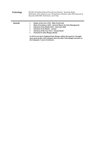Technology MS Office Word/Excel/PowerPoint/Access/Project), Streaming Media,
WebTrends, ACT!, Salesforce.com, HP OpenView, Windows (all), UNIX, Reynolds &
Reynolds, ADP/CRM. Dealertrack, and V-Auto.
 Rookie of the Year 1998 – Mike Pruitt Ford
 Mark of Excellence 2005 – General Motors for Sales Management
 Salesman of the Month 2002 – Lima Auto Mall
 Salesman of the Month – various
 Salesman of the Year 2011 – Nissan/North
 Promoted to Sales Manger (Desk)
In 2014 I was the #1 Regional Sales Manger within the Country! I brought
more gross profit to the company than any other Sales Manger has done in
the Companys 7 years of existence.
Awards
 