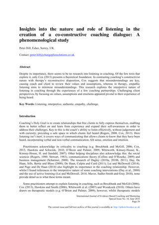  
International Journal of Evidence Based Coaching and Mentoring
Special Issue No. 10, June 2016
The current issue and full text archive of this journal is available at: http://ijebcm.brookes.ac.uk	
  
Page 29
Insights into the nature and role of listening in the
creation of a co-constructive coaching dialogue: A
phenomenological study
Peter Hill, Esher, Surrey, UK.
Contact: peter.hill@changeplussolutions.co.uk.
Abstract
Despite its importance, there seems to be no research into listening in coaching. Of the few texts that
explore it, only Cox (2013) presents a theoretical foundation. In contrasting coaching’s constructivist
nature with therapy’s reconstructive disposition, Cox suggests that misunderstandings are key,
causing coach and client to review their values and assumptions, whereas in therapy, empathic
listening aims to minimise misunderstandings. This research explores the interpretive nature of
listening in coaching through the experiences of a few coaching partnerships. Challenging client
perspectives, by focusing on values, assumptions and emotions appeared pivotal to their experience of
being heard.
Key Words: Listening, interpretive, authentic, empathy, challenge.
Introduction
Coaching’s Holy Grail is to create relationships that free clients to fully express themselves, enabling
them to better reflect on and learn from experience and expand their self-awareness in order to
address their challenges. Key to this is the coach’s ability to listen effectively, without judgement and
with curiosity, providing a safe space in which clients feel heard (Rogers, 2008, Cox, 2013). Here
listening isn’t inert; it covers ways of communicating that allows clients to know that they have been
heard, incorporating verbal and non-verbal communication, felt sense, emotion and intuition.
Practitioners acknowledge its criticality to coaching (e.g. Brockbank and McGill, 2006; Cox,
2013; Hawkins and Schwenk, 2010; O’Broin and Palmer, 2009; Whitworth, Kimsey-House, K.,
Kimsey-House, H. and Sandahl, 2007). Other helping disciplines also acknowledge this: the social
sciences (Rogers, 1980; Stewart, 1983), communications theory (Collins and O’Rourke, 2009) and
business management (Scharmer, 2008). The research of Dagley (2010a, 2010b, 2011); Day, De
Haan, Sills, Bertie and Blass (2008); De Haan, Culpin and Curd (2011); Lai and McDowall (2014);
and Page and De Haan (2014) also highlight its importance in the coaching relationship. However,
whilst I found references to the interpretive nature of some coaching interventions (Day et al., 2008)
and the use of active listening (Lai and McDowall, 2014; Mavor, Sadler-Smith and Gray 2010), none
provide detail as to what these terms meant.
Some practitioners attempt to explain listening in coaching, such as Brockbank and McGill (2006),
Cox (2013), Hawkins and Smith (2006), Whitworth et al. (2007) and Woodcock (2010). Others have
drawn on therapeutic models (e.g. O’Brion and Palmer, 2009), however, whilst therapeutic models
 