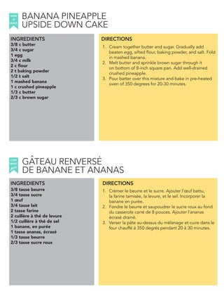 3/8 c butter
3/4 c sugar
1 egg
3/4 c milk
2 c flour
2 t baking powder
1/2 t salt
1 mashed banana
1 c crushed pineapple
1/3 c butter
2/3 c brown sugar
INGREDIENTS
1. Cream together butter and sugar. Gradually add
beaten egg, sifted flour, baking powder, and salt. Fold
in mashed banana.
2. Melt butter and sprinkle brown sugar through it
on bottom of 8-inch square pan. Add well-drained
crushed pineapple.
3. Pour batter over this mixture and bake in pre-heated
oven of 350 degrees for 20-30 minutes.
3/8 tasse beurre
3/4 tasse sucre
1 œuf
3/4 tasse lait
2 tasse farine
2 cuillère à thé de levure
1/2 cuillère à thé de sel
1 banane, en purée
1 tasse ananas, écrasé
1/3 tasse beurre
2/3 tasse sucre roux
1. Crèmer le beurre et le sucre. Ajouter l’œuf battu,
la farine tamisée, la levure, et le sel. Incorporer la
banane en purée.
2. Fondre le beurre et saupoudrer le sucre roux au fond
du casserole carré de 8 pouces. Ajouter l’ananas
écrasé drainé.
3. Verser la pâte au-dessus du mélanage et cuire dans le
four chauffé à 350 degrés pendant 20 à 30 minutes.
DIRECTIONS
HOW
to
MAKE
INGREDIENTS DIRECTIONS
COM
faire
MENT
BANANA PINEAPPLE
UPSIDE DOWN CAKE
GATEAU RENVERSE
DE BANANE ET ANANAS
ˆ ´
 