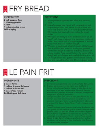 2 c all purpose flour
1 T baking powder
1 t salt
1 c steaming tap water
Oil for frying
INGREDIENTS
1. Mix ingredients together with a fork in a medium
bowl.
2. Liberally grease your hands with vegetable oil and
shape dough into a ball. Leave dough in bowl and
cover with a towel and set in warm place for at least
20 minutes, but leaving longer makes the bread
fluffier.
3. When you are ready to make the bread, heat oil, at
least 1 inch deep or deeper in a frying pan or electric
skillet. Test a small ball of dough in grease. It should
float; if not, the oil is not hot enough.
4. When oil is ready, grab a ball of dough a little bigger
than a golf ball and stretch it out in your greased
hands until dough is flattened out about the size of
a large cookie. Poke a small hole in the center of the
dough with your fingers and carefully lay in the hot oil.
5. Let dough brown to a golden brown before turning
over and frying the other side. Drain on paper towels.
2 tasses farine
1 cuillère à soupe de levure
1 cuillère à thé de sel
1 tasse d’eau fumant
De l’huile pour la friture
1. Combiner les ingrédients avec une fourchette dans un bol.
2. Graisser généreusement les mains avec de l’huile et
former un boule avec la pâte. Laisser la pâte dans le bol
et couvrez le bol avec une serviette. Mettre-le dans un
endroit chaud pendant au moins 20 minutes, mais plus de
temps rend le pain plus moelleux.
3. Lorsque vous êtes prêt à faire le pain, chauffer l’huile, au
moins 1 pouce de profondeur dans une poêle ou une
sauteuse électrique. Tester une petite boule de pâte dans
la graisse. Elle devrait flotter. Sinon, l’huile n’est pas assez
chaude.
4. Quand l’huile est prête, prendre une boule de pâte un peu
plus grande qu’une balle de golf et étirer-la dans vos mains
graissés jusqu’a la pâte est aplatie de la taille d’un grand
biscuit. Percer un petit trou dans le coin de la pâte avec
vos doigts et soigneusement jeter-la dans l’huile chaude.
5. Laisser la pâte dans l’huile pour qu’elle devient un brun
doré avant de la tourner et faire frire l’autre côté. Egoutter
les pains sur des serviettes.
DIRECTIONS
HOW
to
MAKE
INGREDIENTS DIRECTIONS
COM
faire
MENT
FRY BREAD
LE PAIN FRIT
 