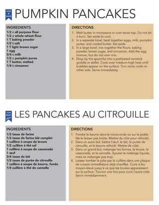 1/2 c all purpose flour
1/2 c whole wheat flour
1 T baking powder
1/2 t salt
1 T light brown sugar
1 egg
3/4 c milk
1/2 c pumpkin puree
1 T butter, melted
1/4 t cinnamon
INGREDIENTS
1. Melt butter in microwave or over stove top. Do not let
it burn. Set aside to cool.
2. In a separate bowl, beat together eggs, milk, pumpkin
puree, and cooled butter. Set aside.
3. In a large bowl, mix together the flours, baking
powder, brown sugar, and cinnamon. Add the egg
mixture, but do not over mix.
4. Drop by the spoonful into a preheated nonstick
griddle or skillet. Cook over medium-high heat until
bubbles appear on the surface. Turn once; cook on
other side. Serve immediately.
1/2 tasse de farine
1/2 tasse de farine blé complet
1 cuillère à soupe de levure
1/2 cuillère à thé sel
1 cuillère à soupe de cassonade
1 œuf
3/4 tasse de lait
1/2 tasse de purée de citrouille
1 cuillère à soupe de beurre, fondu
1/4 cuillère à thé de cannelle
1. Fondre le beurre dans le micro-onde ou sur le poêle.
Ne le laisser pas brûler. Mettre de côté pour refroidir.
2. Dans un autre bol, battre l’œuf, le lait, le purée de
citrouille, et le beurre refroidi. Mettre de côté.
3. Dans un grand bol, mélanger les farines, la levure, le
cassonade, et la cannelle. Ajouter le mélange liquide,
mais ne mélanger pas trop.
4. Laisser tomber la pâte par la cuillère dans une plaque
de cuisson antiadhésive déjà chauffée. Cuire à feu
moyen-élevé jusqu’à ce que les boules apparaissent
sur la surface. Tourner une fois pour cuire l’autre côté.
Servir immédiamment.
DIRECTIONS
HOW
to
MAKE
INGREDIENTS DIRECTIONS
COM
faire
MENT
PUMPKIN PANCAKES
LES PANCAKES AU CITROUILLE
 