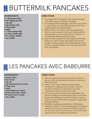 LES PANCAKES AVEC BABEURRE
2 c all purpose flour
2 tsp baking powder
1 tsp salt
1 tsp baking soda
2 Tbsp sugar
2 eggs
1 c warm buttermilk
2 c warm whole milk
1/4 c butter, melted
1 tsp vanilla
INGREDIENTS
1. In a large bowl, sift together flour, baking powder,
salt, baking soda, and sugar. Set aside.
2. In a medium bowl, beat eggs until fluffy and uniform
in color. Whisk in buttermilk and whole milk. Stir in
melted butter and vanilla extract.
3. Make a well in the center of the dry ingredients.
Pour the wet mixture into the well. Gently add the
dry ingredients into the well and stir until flour is
incorporated. Batter should be lumpy.
4. Heat a nonstick griddle to 350 degrees Fahrenheit.
Place 1/3 c worth of pancake batter onto the hot
griddle. Cook pancakes until bubbles break on the
surface and then flip them over and cook the other
side until golden.
2 tasses farine
2 tsp levure
1 tsp sel
1 tsp bicarbonate de soude
2 Tbsp sucre
2 œufs
1 tasse babeurre, chaud
2 tasses lait entier, chaud
1/4 tasse beurre, fondu
1 tsp vanille
1. Dans un grand bol, tamiser ensemble la farine, la
levure, le sel, le bicarbonate de soude, et le sucre.
Mettre de côté.
2. Dans un bol moyen, battre les œufs jusqu’à
consistance mousseuse et de couleur uniforme.
Fouetter le babeurre et le lait avec les œufs.
Incorporer le beurre fondu et la vanille.
3. Faire un puits dans le centre des ingrédients secs.
Verser le mélange mouillé dans le puits. Doucement,
ajouter les ingrédients secs dans le puits et remuer
jusqu’à ce que la farine soit incorporée. La pâte doit
être grumeleuse.
4. Chauffer une plaque antiadhésive à 350 degrés
Fahrenheit. Placer 1/3 de tasse de pâte sur la plaque
chaude. Cuire jusqu’à ce que des bulles se brisent
sur la surface, puis tourner-les pour cuire l’autre côté
jusqu’à ce que les crêpes soient dorées.
DIRECTIONS
HOW
to
MAKE
INGREDIENTS DIRECTIONS
COM
faire
MENT
BUTTERMILK PANCAKES
 