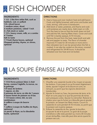1 1/2 - 2 lbs firm white fish, such as
haddock, cod, or pollack
1/4 c diced bacon
1 medium onion, diced
2 medium potatoes, cubed 1 inch
2 c fish stock or water
1 1/2 c heavy cream, milk, or a combo
4 T butter
Salt to taste
1 T fresh thyme leaves, optional
Chopped parsley, thyme, or chives,
optional
INGREDIENTS
1. Heat a heavy pot over medium heat and add bacon.
Cook until lightly browned, add onion and butter and
cook, stirring, until onion is translucent.
2. Add stock or water, potatoes, and thyme and cook
until potatoes are nearly done. Add cream or milk.
Turn the heat to low so that the broth does not boil
and add the fish, leaving fillets intact. Cover and cook
until fish is barely opaque, 8-10 minutes.
3. Remove the pot from the heat, taste broth and add
salt and pepper to taste. The flavor of chowder
improves if it rests for 30 minutes or more and is
then reheated, but it can be served when the fish is
cooked. It can also be cooled on the stove, covered
and refrigerated for 24-48 hours. It should be
reheated over low heat and not boiled.
1 1/2-2 livres poisson blanc à chair
ferme, comme l’aiglefin, la morue, ou
la goberge
1/4 tasse de lardons
1 oignon, en dés
2 pommes de terre, en dés de 1 pouce
2 tasses fumet de poisson ou d’eau
1 1/2 tasses crème, lait, ou une
combinaison
4 cuillère à soupe de beurre
Sel
1 cuillère à soupe de feuilles de thym,
optionnel
Le persil, le thym, ou la ciboulette
haché, optionnel
1. Chauffer une casserole lourde à feu moyen et ajouter
les lardons. Cuire jusqu’à ce qu’ils soient légèrement
dorés, ajouter l’oignon et le beurre et cuire, en
remuant, au point que les oignons deviennent
translucides.
2. Ajouter le fumet ou l’eau, les pommes de terre, et le
thym et cuire jusqu’à ce que les pommes de terres
sont presques cuites. Ajouter la crème/lait. Reduire la
chaleur pour que le fumet ne s’ébouille pas et ajouter
le poisson, en laissant les fillets intacts. Couvrir la
casserole et cuire pendant 8-10 minutes, au point que
le poisson soit à peine opaque.
3. Enlever la casserole du feu, gouter le bouillon,
et ajouter le sel et la poivre. Le goût de la soupe
s’améliore si elle reste pendant au moins 30 minutes
et est réchauffée, mais elle peut être servie quand le
poisson est cuit.
DIRECTIONS
HOW
to
MAKE
INGREDIENTS DIRECTIONS
COM
faire
MENT
FISH CHOWDER
LA SOUPE EPAISSE AU POISSON´
 
