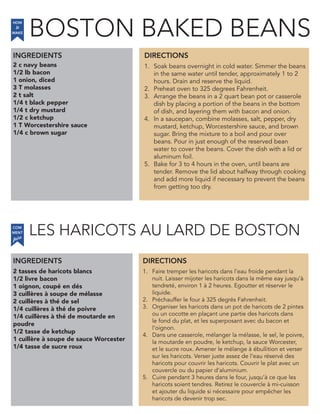 2 c navy beans
1/2 lb bacon
1 onion, diced
3 T molasses
2 t salt
1/4 t black pepper
1/4 t dry mustard
1/2 c ketchup
1 T Worcestershire sauce
1/4 c brown sugar
INGREDIENTS
1. Soak beans overnight in cold water. Simmer the beans
in the same water until tender, approximately 1 to 2
hours. Drain and reserve the liquid.
2. Preheat oven to 325 degrees Fahrenheit.
3. Arrange the beans in a 2 quart bean pot or casserole
dish by placing a portion of the beans in the bottom
of dish, and layering them with bacon and onion.
4. In a saucepan, combine molasses, salt, pepper, dry
mustard, ketchup, Worcestershire sauce, and brown
sugar. Bring the mixture to a boil and pour over
beans. Pour in just enough of the reserved bean
water to cover the beans. Cover the dish with a lid or
aluminum foil.
5. Bake for 3 to 4 hours in the oven, until beans are
tender. Remove the lid about halfway through cooking
and add more liquid if necessary to prevent the beans
from getting too dry.
2 tasses de haricots blancs
1/2 livre bacon
1 oignon, coupé en dés
3 cuillères à soupe de mélasse
2 cuillères à thé de sel
1/4 cuillères à thé de poivre
1/4 cuillères à thé de moutarde en
poudre
1/2 tasse de ketchup
1 cuillère à soupe de sauce Worcester
1/4 tasse de sucre roux
1. Faire tremper les haricots dans l’eau froide pendant la
nuit. Laisser mijoter les haricots dans la même eay jusqu’à
tendreté, environ 1 à 2 heures. Egoutter et réserver le
liquide.
2. Préchauffer le four à 325 degrés Fahrenheit.
3. Organiser les haricots dans un pot de haricots de 2 pintes
ou un cocotte en plaçant une partie des haricots dans
le fond du plat, et les superposant avec du bacon et
l’oignon.
4. Dans une casserole, mélanger la mélasse, le sel, le poivre,
la moutarde en poudre, le ketchup, la sauce Worcester,
et le sucre roux. Amener le mélange à ébullition et verser
sur les haricots. Verser juste assez de l’eau réservé des
haricots pour couvrir les haricots. Couvrir le plat avec un
couvercle ou du papier d’aluminium.
5. Cuire pendant 3 heures dans le four, jusqu’à ce que les
haricots soient tendres. Retirez le couvercle à mi-cuisson
et ajouter du liquide si nécessaire pour empêcher les
haricots de devenir trop sec.
DIRECTIONS
HOW
to
MAKE
INGREDIENTS DIRECTIONS
COM
faire
MENT
BOSTON BAKED BEANS
LES HARICOTS AU LARD DE BOSTON
 