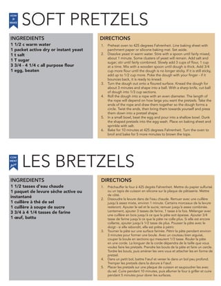 SOFT PRETZELS
1 1/2 c warm water
1 packet active dry or instant yeast
1 t salt
1 T sugar
3 3/4 - 4 1/4 c all purpose flour
1 egg, beaten
INGREDIENTS
1. Preheat oven to 425 degrees Fahrenheit. Line baking sheet with
parchment paper or silicone baking mat. Set aside.
2. Dissolve yeast in warm water. Stire with a spoon until fairly mixed,
about 1 minute. Some clusters of yeast will remain. Add salt and
sugar; stir until fairly combined. Slowly add 3 cups of flour, 1 cup
at a time. Mix with a wooden spoon until dough is thick. Add 3/4
cup more flour until the dough is no longer sticky. If it is still sticky,
add up to 1/2 cup more. Poke the dough with your finger - if it
bounces back, it is ready to knead.
3. Turn the dough out onto a floured surface. Knead the dough for
about 3 minutes and shape into a ball. With a sharp knife, cut ball
of dough into 1/3 cup sections.
4. Roll the dough into a rope with an even diameter. The length of
the rope will depend on how large you want the pretzels. Take the
ends of the rope and draw them together so the dough forms a
circle. Twist the ends, then bring them towards yourself and press
them down into a pretzel shape.
5. In a small bowl, beat the egg and pour into a shallow bowl. Dunk
the shaped pretzels into the egg wash. Place on baking sheet and
sprinkle with salt.
6. Bake for 10 minutes at 425 degrees Fahrenheit. Turn the oven to
broil and bake for 5 more minutes to brown the tops.
1 1/2 tasses d’eau chaude
1 paquet de levure sèche active ou
instantané
1 cuillère à thé de sel
1 cuillère à soupe de sucre
3 3/4 à 4 1/4 tasses de farine
1 œuf, battu
1. Préchauffer le four à 425 degrés Fahrenheit. Mettre du papier sulfurisé
ou un tapis de cuisson en silicone sur la plaque de pâtisserie. Mettre
de côté.
2. Dissoudre la levure dans de l’eau chaude. Remuer avec une cuillère
jusqu’à assez mixte, environ 1 minute. Certains morceaux de la levure
resteront. Ajouter le sel et le sucre; remuer jusqu’à assez combinée.
Lentement, ajouter 3 tasses de farine, 1 tasse à la fois. Mélanger avec
une cuillère en bois jusqu’à ce que la pâte soit épaisse. Ajouter 3/4
tasse de farine jusqu’à ce que la pâte ne colle plus. Si elle est encore
collante, ajouter jusqu’à 1/2 tasse de plus. Pousser la pâte avec le
doigt - si elle rebondit, elle est prête à pétrir.
3. Tourner la pâte sur une surface farinée. Pétrir la pâte pendant environ
3 minutes pour former une boule. Avec un couteau bien aiguisé,
couper la boule en sections qui mesurent 1/3 tasse. Rouler la pâte
en une corde. La longuer de la corde dépendra de la taille que vous
voulez faire les pretzels. Prendre les bouts de la pâte et faire un cercle.
Tordre les bouts, puis amèner les vers vous et attacher les en forme de
pretzel.
4. Dans un petit bol, battre l’œuf et verser le dans un bol peu profond.
Tremper les pretzels dans la dorure à l’œuf.
5. Placer les pretzels sur une plaque de cuisson et saupoudrer les avec
du sel. Cuire pendant 10 minutes, puis allumer le four à griller et cuire
pendant 5 minutes pour dorer les surfaces.
DIRECTIONS
HOW
to
MAKE
INGREDIENTS DIRECTIONS
COM
faire
MENT
LES BRETZELS
 