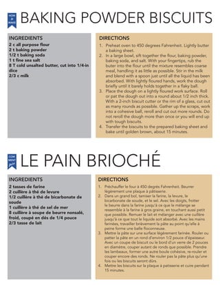 LE PAIN BRIOCHE
2 c all purpose flour
2 t baking powder
1/2 t baking soda
1 t fine sea salt
8 T cold unsalted butter, cut into 1/4-in
dice
2/3 c milk
INGREDIENTS
1. Preheat oven to 450 degrees Fahrenheit. Lightly butter
a baking sheet.
2. In a large bowl, sift together the flour, baking powder,
baking soda, and salt. With your fingertips, rub the
buter into the flour until the mixture resembles coarse
meal, handling it as little as possible. Stir in the milk
and blend with a spoon just until all the liquid has been
absorbed. With lightly floured hands, work the dough
briefly until it barely holds together in a flaky ball.
3. Place the dough on a lightly floured work surface. Roll
or pat the dough out into a round about 1/2 inch thick.
With a 2-inch biscuit cutter or the rim of a glass, cut out
as many rounds as possible. Gather up the scraps, work
into a cohesive ball, reroll and cut out more rounds. Do
not reroll the dough more than once or you will end up
with tough biscuits.
4. Transfer the biscuits to the prepared baking sheet and
bake until golden brown, about 15 minutes.
2 tasses de farine
2 cuillère à thé de levure
1/2 cuillère à thé de bicarbonate de
soude
1 cuillère à thé de sel de mer
8 cuillère à soupe de beurre nonsalé,
froid, coupé en dés de 1/4 pouce
2/3 tasse de lait
1. Préchauffer le four à 450 degrés Fahrenheit. Beurrer
légèrement une plaque à pâtisserie.
2. Dans un grand bol, tamiser la farine, la levure, le
bicarbonate de soude, et le sel. Avec les doigts, frotter
le beurre dans la farine jusqu’à ce que le mélange se
ressemble à la farine à gros graine, en touchant aussi petit
que possible. Remuer le lait et mélanger avec une cuillère
jusqu’à ce que tout le liquide soit absorbé. Avec les mains
farinées, travailler brièvement la pâte au point qu’elle à
peine forme une balle floconneuse.
3. Mettre la pâte sur une surface légèrement farinée. Rouler ou
patter la pâte en un rond d’environ 1/2 pouce d’épaisseur.
Avec un coupe de biscuit ou le bord d’un verre de 2 pouces
en diamètre, couper autant de ronds que possible. Prendre
les lambeaux, former une autre boule cohésive, re-rouler et
couper encore des ronds. Ne rouler pas la pâte plus qu’une
fois ou les biscuits seront dûrs.
4. Mettre les biscuits sur la plaque à patisserie et cuire pendant
15 minutes.
DIRECTIONS
HOW
to
MAKE
INGREDIENTS DIRECTIONS
COM
faire
MENT
BAKING POWDER BISCUITS
´
 