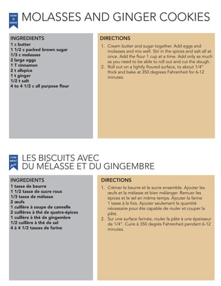 1 c butter
1 1/2 c packed brown sugar
1/3 c molasses
2 large eggs
1 T cinnamon
2 t allspice
1 t ginger
1/2 t salt
4 to 4 1/2 c all purpose flour
INGREDIENTS
1. Cream butter and sugar together. Add eggs and
molasses and mix well. Stir in the spices and salt all at
once. Add the flour 1 cup at a time. Add only as much
as you need to be able to roll out and cut the dough.
2. Roll out on a lightly floured surface, to about 1/4”
thick and bake at 350 degrees Fahrenheit for 6-12
minutes.
1 tasse de beurre
1 1/2 tasse de sucre roux
1/3 tasse de mélasse
2 œufs
1 cuillère à soupe de cannelle
2 cuillères à thé de quatre-épices
1 cuillère à thé de gingembre
1/2 cuillère à thé de sel
4 à 4 1/2 tasses de farine
1. Crèmer le beurre et le sucre ensemble. Ajouter les
œufs et la mélasse et bien mélanger. Remuer les
épices et le sel en même temps. Ajouter la farine
1 tasse à la fois. Ajouter seulement la quantité
nécessaire pour ête capable de rouler et couper la
pâte.
2. Sur une surface farinée, rouler la pâte à une épaisseur
de 1/4”. Cuire à 350 degrés Fahrenheit pendant 6-12
minutes.
DIRECTIONS
HOW
to
MAKE
INGREDIENTS DIRECTIONS
COM
faire
MENT
MOLASSES AND GINGER COOKIES
LES BISCUITS AVEC
DU MELASSE ET DU GINGEMBRE´
 