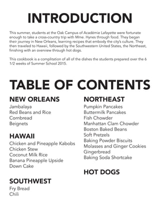 This summer, students at the Oak Campus of Académie Lafayette were fortunate
enough to take a cross-country trip with Mme. Hynes through food. They began
their journey in New Orleans, learning recipes that embody the city’s culture. They
then traveled to Hawaii, followed by the Southwestern United States, the Northeast,
finishing with an overview through hot dogs.
This cookbook is a complitation of all of the dishes the students prepared over the 6
1/2 weeks of Summer School 2015.
INTRODUCTION
TABLE OF CONTENTS
NEW ORLEANS
Jambalaya
Red Beans and Rice
Cornbread
Beignets
HAWAII
Chicken and Pineapple Kabobs
Chicken Stew
Coconut Milk Rice
Banana Pineapple Upside
Down Cake
SOUTHWEST
Fry Bread
Chili
NORTHEAST
Pumpkin Pancakes
Buttermilk Pancakes
Fish Chowder
Manhattan Clam Chowder
Boston Baked Beans
Soft Pretzels
Baking Powder Biscuits
Molasses and Ginger Cookies
Gingerbread
Baking Soda Shortcake
HOT DOGS
 