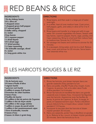 1 lb dry kidney beans
1/4 c olive oil
1 chopped onion
1 chopped green bell pepper
2 T minced garlic
2 stalks celery, chopped
6 c water
2 bay leaves
1/2 t cayenne pepper
1 t dried thyme
1/4 t dried sage
1 T dried parsley
1 t Cajun seasoning
1 lb andouille sausage, sliced
4 c water
2 c long grain white rice
INGREDIENTS
1. Rinse beans, and then soak in a large pot of water
overnight.
2. In a skillet, heat oil over medium heat. Cook onion,
bell pepper, garlic, and celery in olive oil for 3 to 4
minutes.
3. Rinse beans and transfer to a large pot with 6 cups
water. Stir covered vegetables into beans. Season with
bay leaves, cayenne pepper, thyme, sage, parsley, and
Cajun seasoning. Bring to a boil and then reduce heat
to medium-low. Simmer for 2 1/2 hours.
4. Stir sausage into beans and continue to simmer for 30
minutes.
5. In a saucepan, bring water, and rice to a boil. Reduce
heat, cover, and simmer for 20 minutes. Serve beans
over steamed white rice.
1 lb de haricots secs
1/4 tasse d’huile d’olive
1 oignon haché
1 poivron vert haché
2 cuillère à soupe d’ail haché
2 branches de céleri hachées
6 tasse d’eau
2 feuilles de laurier
1/2 cuillère à thé de poivre de Cayenne
1 cuillère à thé de thym séché
1/4 cuillère à thé sauge séchée
1 cuillère à soupe de persil séché
1 cuillère à thé assaisonnement cajun
1 livre d’andouille, tranché
4 tasses d’eau
2 tasses riz blanc à grain long
1. Rincer les haricots, puis laisser tremper dans une
grande casserole d’eau pendant la nuit.
2. Dans une poêle, chauffer l’huile à feu moyen. Cuire
l’oignon, le poivron, l’ail, et le céleri dans l’huile
d’olive pendant 3 à 4 minutes.
3. Rincer les haricots et transférer-les dans une grande
casserole avec 6 tasses d’eau. Incorporer les légumes
avec les haricots. Assaisonner avec les feuilles de
laurier, le poivre de Cayenne, le thym, la sauge, le
persil, et l’assaisonnement cajun. Porter à ébullition
et puis réduire le feu à moyen-doux. Laisser mijoter
pendant 2 1/2 heures.
4. Incorporer la saucisse dans les haricots et laisser
mijoter pendant 30 minutes.
5. Dans une casserole, porter l’eau à ébullition et ajouter
le riz. Réduire le feu, couvrir, et laisser mijoter pendant
20 minutes. Servir les haricots sur le riz.
DIRECTIONS
HOW
to
MAKE
INGREDIENTS DIRECTIONS
LES HARICOTS ROUGES & LE RIZ
COM
faire
MENT
RED BEANS & RICE
 