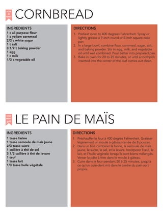 1 c all purpose flour
1 c yellow cornmeal
2/3 c white sugar
1 t salt
3 1/2 t baking powder
1 egg
1 c milk
1/3 c vegetable oil
CORNBREAD
INGREDIENTS
1. Preheat oven to 400 degrees Fahrenheit. Spray or
lightly grease a 9-inch round or 8-inch square cake
pan
2. In a large bowl, combine flour, cornmeal, sugar, salt,
and baking powder. Stir in egg, milk, and vegetable
oil until well combined. Pour batter into prepared pan.
3. Bake in oven for 20 to 25 minutes, or until a toothpick
inserted into the center of the loaf comes out clean.
1 tasse farine
1 tasse semoule de maïs jaune
2/3 tasse sucre
1 cuillère à thé de sel
3 1/2 cuillère à thé de levure
1 œuf
1 tasse lait
1/3 tasse huile végétale
1. Préchauffer le four à 400 degrés Fahrenheit. Graisser
légèrement un moule à gâteau carrée de 8 pouces.
2. Dans un bol, combiner la farine, la semoule de maïs
jaune, le sucre, le sel, et la levure. Incorporer l’œuf, le
lait, et l’huile végétale lorsqu’ils sont biens mélangés.
Verser la pâte à frire dans le moule à gâteau.
3. Cuire dans le four pendant 20 à 25 minutes, jusqu’à
ce qu’un cure-dent mit dans le centre du pain sort
propre.
DIRECTIONS
HOW
to
MAKE
INGREDIENTS DIRECTIONS
LE PAIN DE MAIS
COM
faire
MENT
¨
 
