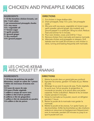 1 1/2 lbs boneless chicken breasts, cut
into 1 inch cubes
1 can unsweetened pineapple chunks
1/2 c soy sauce
1/4 c vegetable oil
1 T brown sugar
1 t garlic powder
2 t ground ginger
1 t dry mustard
1/4 t ground pepper
INGREDIENTS
1. Put chicken in large shallow dish.
2. Drain pineapple, keep 1/2 c juice. Set pineapple
aside.
3. Mix juice with soy sauce, vegetable oil, brown sugar,
garlic powder, ground ginger, dry mustard, and
ground pepper in a small pan. Bring to a boil. Reduce
heat and simmer for 5 minutes.
4. Pour over chicken, cover, and chill for 1 hour.
5. Remove chicken from marinade and reserve marinade.
6. Alternate chicken and pineapple on skewers. Grill
kabobs over hot coals 20 minutes or until chicken is
done, turning and basting frequently with marinade.
1 1/2 livres de poitrines de poulet
désossées, coupé en cubes de 1 pouce
1 bidon de morceaux d’ananas non
sucrés
1/2 tasse de sauce de soja
1/4 tasse d’huile végétale
1 cuillère à soupe de sucre roux
1 cuillère à thé d’ail en poudre
2 cuillères à thé de gingembre
1 cuillère à thé de moutarde en poudre
1/4 cuillère à thé de poivre
1. Mettre le poulet dans un grand plat peu profond.
2. Egoutter les ananas, gardant 1/2 tasse du jus. Mettre
de côté.
3. Mélanger le jus avec la sauce de soja, l’huile végétale,
le sucre roux, l’ail en poudre, le gingembre, la
moutarde en poudre, et le poivre dans une petite
casserole. Porter à ébullition. Réduire le feu et laisser
mijoter pendant 5 minutes.
4. Verser la marinade sur le poulet, couvrir, et réfrigérer
pendant 1 heure.
5. Retirer le poulet de la marinade mais garder la
marinade.
6. Mettre le poulet et les ananas, l’un après l’autre, sur
des brochettes. Griller les brochettes sur des charbons
ardents en retournant et badigeonnant fréquemment
avec la marinade, pendant 20 minutes ou jusqu’à ce
que le poulet soit cuit.
DIRECTIONS
HOW
to
MAKE
INGREDIENTS DIRECTIONS
COM
faire
MENT
CHICKEN AND PINEAPPLE KABOBS
LES CHICHE-KEBAB
AVEC POULET ET ANANAS
 