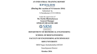 AN INDUSTRIAL TRAINING REPORT
(During the vacation of VI Semester 2016)
Submitted by
S.Tarunkumar (1131310016)
Under the supervision of
Mr. Partho Bhattacharyya
General Manager
EPSILON HEALTHCARE
DEPARTMENT OF BIOMEDICAL ENGINEERING
SCHOOL OF BIOENGINEERING
FACULTY OF ENGINEERING &TECHNOLOGY
SRM UNIVERSITY
SRM Nagar, Kattankulathur-603203
Kanchipuram District
October 2016
 