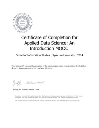 Certificate of Completion for
Applied Data Science: An
Introduction MOOC
School of Information Studies | Syracuse University | 2014
This is to certify successful completion of the massive open online course entitled Applied Data
Science: An Introduction in 2015 by Seun Aboderin.
Jeffrey M. Stanton, Interim Dean
Successful completion is based on completion of all quizzes with a passing average and completion of the final course
evaluation. This does not indicate status as a Syracuse University student. This is a non-credit bearing course.
343 Hinds Hall, Syracuse, NY 13244-1190 | Phone: 315-443-2911 | Fax: 315-443-6886 | Email: ischool@syr.edu
 