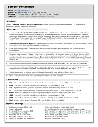 Objective
Seeking a VMWare / Wintel, Systems Engineer Position in Virtualization Project Management / IT Infrastructure
Management with an organisation of repute.
Overview
 An Industry Certified (VCP, MCSE, MCITP, SCS & CCNA) I.T Professional with over 14 years’ experience of working
directly or indirectly for Several Industries ranging from Managed Service Provider, Government sectors, Financial
Institutions, Health Care, Construction Company, Multimedia and Design Company & Distributer/Retail Sales, under
Various Roles. Participated in a broad range of corporate I.T initiatives like, in planning, designing, analysis, and
implementation of solutions with respect to business objectives.
 Strong Customer Centric Approach with excellent analytical, coordination, presentation and leadership skills; skilled
in grasping the big picture and conceptualizing solutions.
 Excel in providing System’s Administration and Technical Support for VMware vSphere and Microsoft Windows
Environments.
 Hands on experience with VMware vSphere 5.x-6.x, Windows NT 4.0--Windows Server 2012, Active Directory, DNS,
DHCP, Group Policies, Microsoft Threat Management Gateway, Symantec Backup Exec 12 to 2012, Symantec Endpoint
Protection, Veeam Backup and Replications, Microsoft Exchange 2007, GFI Mail Archive, Windows Clustering, Microsoft
Hyper-V. Etc.
 Proficiency in Installation and troubleshooting of Blade Servers, Rack Servers etc. DELL, HP, IBM and Assembled.
 Demonstrated excellence in Designing, laying down procedures, Implementing, Documenting, Managing and Training on
Enterprise class endpoint management solutions like IBM’s Tivoli Endpoint Manager A.K.A Big Fix.
 Solid understanding of Storage Systems, Firewalls, Networking, Load balancers, Spam filters.
 Quick Lerner, Excellent team player, can also work solo if and when required.
Certifications
 VCP VMware Certified Professional (Installed, Configure and Manage—vSphere 5.5) Achieved in 2015
 MCSE Microsoft Certified Systems Engineer (Windows 2012) Achieved in 2014
 SCS Symantec Certified Specialist (Symantec Endpoint Protection 12.5) Achieved in 2013
 VCP VMware Certified Professional (Installed, Configure and Manage—vSphere 5.0) Achieved in 2012
 MCITP Microsoft Certified I.T Professional (Enterprise Admin Windows 2008) Achieved in 2012
 MCSE Microsoft Certified Systems Engineer (Windows 2000) Achieved in 2000
 MCSE Microsoft Certified Systems Engineer (Windows NT 4.0) ID # 2112472 Certified Since 2000
 CCNA Cisco Certified Network Associate ID # cfto10448901 Achieved in 2000
Technical Trainings
 SAN Fundamentals and EMC VNX At Unimatics Solutions (Hyderabad, India)
 VMWare vSphere 5 At Think Cloud R.C.V Innovations PVT (Hyderabad, India)
 Symantec Endpoint protection 11.0 At Symantec Training Center in (Riyadh, Kingdom Of Saudi Arabia)
 Symantec Backup Exec 12.0 At Symantec Training Center in (Riyadh, Kingdom Of Saudi Arabia)
 Microsoft’s (I.S.A) Server 2006 At Net metric (Hyderabad, India)
 Microsoft’s Exchange Server 2007 At GatesTech (Hyderabad, India)
 Diploma in Hardware and Networking AT (Solus Informatics, India)
Sameer. Mohammed
Email: Find.Sameer@yahoo.com
Mobile: +1-647-849-8415 / +1-613-890-1786
Address: 7 Crescent Place, M4C5L7, Toronto, Ontario, Canada.
LinkedIn: ca.linkedin.com/pub/sameer-Mohammed/25/b76/614/
 