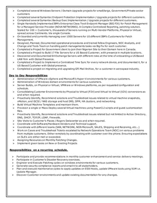  Completed several Windows Servers / Domain Upgrade projects for small/large, Government/Private sector
customers
 Completed several Symantec Endpoint Protection Implementation / Upgrade projects for different customers.
 Completed several Symantec Backup Exec Implementation / Upgrade projects for different customers.
 Single Handedly Implemented IBM’s Enterprise Class Tivoli Endpoint Manager (BIG FIX) for Patch Management
for a Managed Service Provider (NOVA NETWORKS). A Complex Centralized Reporting, patching solution.
Scaled for 100 + Customer’s, thousands of Servers running on Multi-Vendor Platforms, Physical or Virtual,
spread across Continents. Via single Console.
 On boarded and currently managing over 1000 Servers for 10 different IBM’s Customers for Patch
Management.
 Designed, Planned, Documented operational procedures and trained fellow Engineers, NOC Analysts, and
Change and Tools Team on handling patch managements tasks via Big Fix for each customer.
 Completed a Project for Government client to join their Nigerian Site to their Domain here in Canada.
 Completed a Project to Build 17 File Servers for a US Based Customer, with presence in multiple locations.
 Discovered and Documented 64 Exchange Servers with different roles at the time of onboarding a US Based
LAW firm with Global Presence.
 Completed a Project to Implement a Centralized Time Sync for every network device, and documented it, for a
US Based Customer with Global presence.
 Completed a project on migrating and upgrading GFI Mail Archive, for a customer in aerospace industry.
Day to Day Responsibilities
 Administration of VMware vSphere and Microsoft’s Hyper-V environments for various customers.
 Administration of Windows domain environments for various customers.
 Server Builds, on Physical or Virtual, VMWare or Windows platforms, as per requested configuration and
schedule.
 Consolidating Customer Environments by Physical to Virtual (P2V) and Virtual to Virtual (V2V) conversions as
and when required.
 Proactively Identify, Recommend solutions and Troubleshoot issues related to virtual machine snapshots,
vMotion, and iSCSI / NAS storage and host DRS, DPM, HA clusters, and networking.
 Build Virtual Machine Templates and maintain them.
 Provision a single or Mass Deploy several Virtual machines using PowerCLI scripts and guest customization
files.
 Proactively Identify, Recommend solutions and Troubleshoot issues related but not limited to Active Directory,
DNS, DHCP, TCP/IP, LDAP, Firewalls.
 Site Visits to Customer’s Places / Rogers Datacenter as and when required.
 Coordinate with Software/Hardware Vendors and Technical support.
 Coordinate with different teams (SAN, NETWORK, NON Microsoft, SALES, Shipping and Receiving, etc...)
 Work on Cases and Troubleshoot Tickets escalated by Network Operations Team (NOC) on various problems
from multiple customers. Either remotely by coordinating with customer over the phone. Ensuring expectations
on SLA’s are either met or exceeded.
 Assigning Resources on Monthly Patching Changes.
 Implement given tasks on New or Existing Projects
Responsibilities on a recurring schedule.
 Participate and provide recommendations in monthly customer enhancement and service delivery meetings.
 Participate in Customer’s Disaster Recovery exercises.
 Engineer and Execute Patching cycles on windows environments for various customers.
 Generate security compliance reports and email it to all stakeholders.
 Plan and execute maintenance cycles to apply updates on ESXi Hosts, update VMware tools using VUM i.e.
Update Manager.
 Discover Customer environments and update existing documentation for any changes.
 