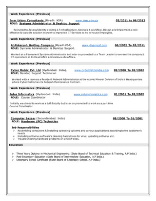 Work Experience (Previous)
Imar Urban Consultants (Riyadh. KSA) www.imar.com.sa 02/2011 to 06/2012
ROLE: Systems Administrator & Desktop Support
Recruited to Assess/Identify existing I.T infrastructure, Services & workflow, Design and Implement a cost
effective & scalable solution in order to improvise I.T Services to its in house Employees.
Work Experience (Previous)
Al Abkaryah Holding Company (Riyadh.KSA). www.diyarnajd.com 06/2002 To 02/2011
ROLE: Systems Administrator & Desktop Support.
Worked as a Permanent Systems Administrator and later on promoted to a Team Leader to oversee the company’s
I.T operations in its Head office and various site offices.
Work Experience (Previous)
Cyber Matrix Pvt. Ltd (Hyderabad. India). www.cybermatrixindia.com 09/2000 To 02/2002
ROLE: Desktop Support Technician
Worked with a team as a Resident Network Administrator at the Atomic Mineral Division of India’s Headquarters
where Cyber Matrix has its Network Maintenance Contract.
Work Experience (Previous)
Solus Informatics (Hyderabad. India) www.solusinformatics.com 01/2001 To 02/2002
ROLE: Course Coordinator
Initially was hired to work as a LAB Faculty but later on promoted to work as a part time
Course Coordinator.
Work Experience (Previous)
Computer Bazaar (Secunderabad. India) 08/2000 To 01/2001
ROLE: Hardware (PC) Technician
Job Responsibilities
 Assembling computers & Installing operating systems and various applications according to the customer’s
needs
 Installing antivirus software’s cleaning hard drives for virus, updating antivirus etc.
 Troubleshooting hardware problems on and off sites.
Education
 Three Years Diploma in Mechanical Engineering (State Board of Technical Education & Training, A.P India.)
 Post-Secondary Education (State Board of Intermediate Education, A.P India.)
 Secondary School Certificate (State Board of Secondary School, A.P India.)
 
