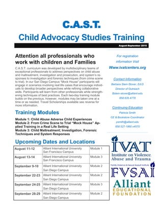 C.A.S.T.
Child Advocacy Studies Training
For registration
information Visit
Www.ivatcenters.org
Contact Information
Barbara Stein-Stover, Ed.D
Director of Outreach
Bstein-stover@alliant.edu
858.635.4778
Continuing Education
Patricia Smith
CE & Bookstore Coordinator
psmith@alliant.edu
858.527-1860 x4570
Attention all professionals who
work with children and Families
C.A.S.T. curriculum was developed by multidisciplinary teams of
exceptional professionals to address perspectives on child abuse
and maltreatment, investigation and prosecution, and system’s re-
sponses to investigation and forensic techniques (from crime scene
to trial). In our San Diego Campus “Mock House” participants will
engage in scenarios involving real life cases that encourage individ-
uals to develop broader perspectives while refining collaborative
skills. Participants will learn from other professionals while strength-
ening techniques of best practices. Each two-day training module
builds on the previous, however, modules may be taken one at a
time or as needed. Travel Scholarships available see reverse for
more information.
Training Modules
Module 1: Child Abuse Adverse Child Experiences
Module 2: From Crime Scene to Trial “Mock House” Ap-
plied Training in a Real Life Setting
Module 3: Child Maltreatment; Investigation, Forensic
Techniques and System Responses
Upcoming Dates and Locations
August-September 2015
August 11-12 Alliant International University
San Francisco Campus
Module 1
August 13-14 Alliant International University
San Francisco Campus
Module 3
September 9-10 Alliant International University
San Diego Campus
Module 2
September 22-23 Alliant International University
San Diego Campus
Module 2
September 24-25 Alliant International University
San Diego Campus
Module 3
September 28-29 Alliant International University
San Diego Campus
Module 2
 
